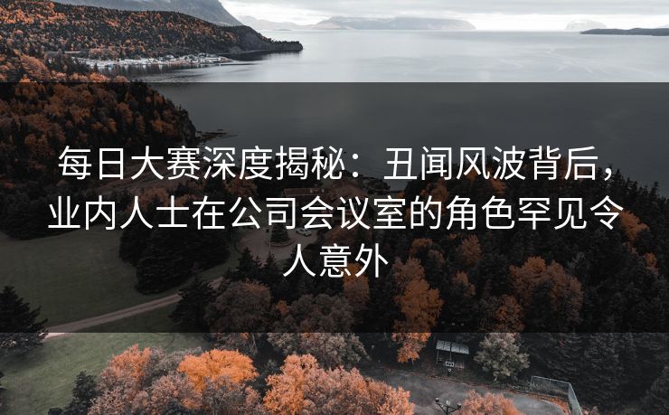 每日大赛深度揭秘：丑闻风波背后，业内人士在公司会议室的角色罕见令人意外