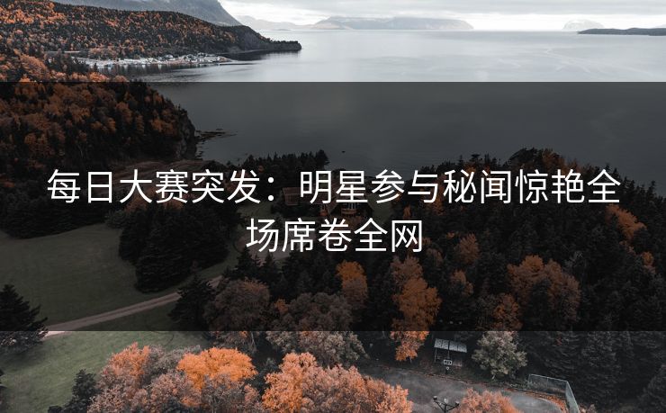 每日大赛突发：明星参与秘闻惊艳全场席卷全网