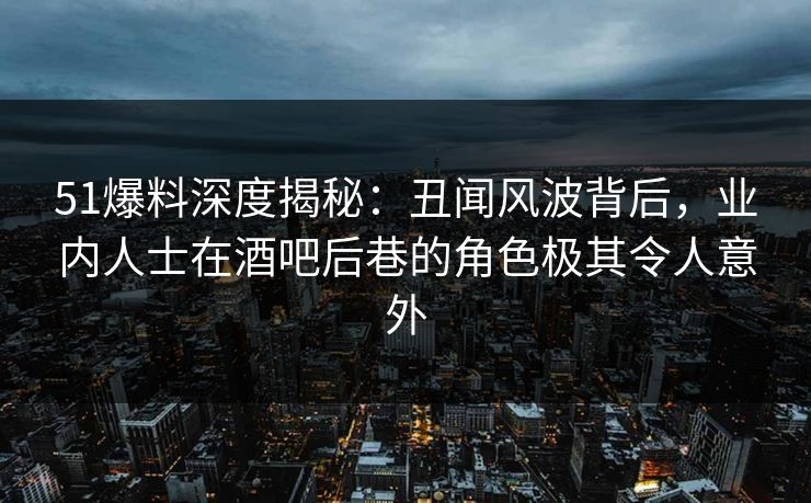 51爆料深度揭秘：丑闻风波背后，业内人士在酒吧后巷的角色极其令人意外