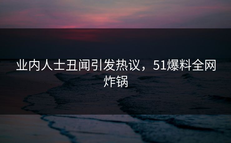 业内人士丑闻引发热议，51爆料全网炸锅