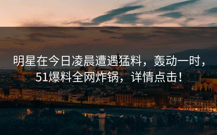 明星在今日凌晨遭遇猛料，轰动一时，51爆料全网炸锅，详情点击！
