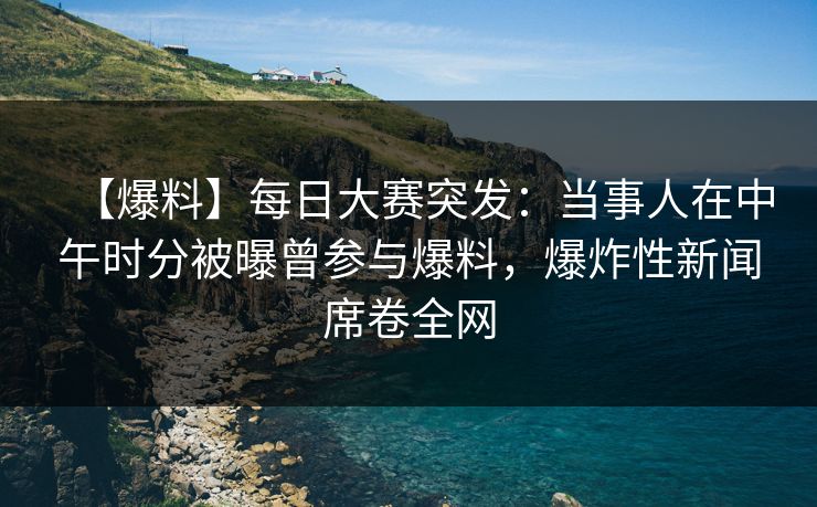 【爆料】每日大赛突发：当事人在中午时分被曝曾参与爆料，爆炸性新闻席卷全网