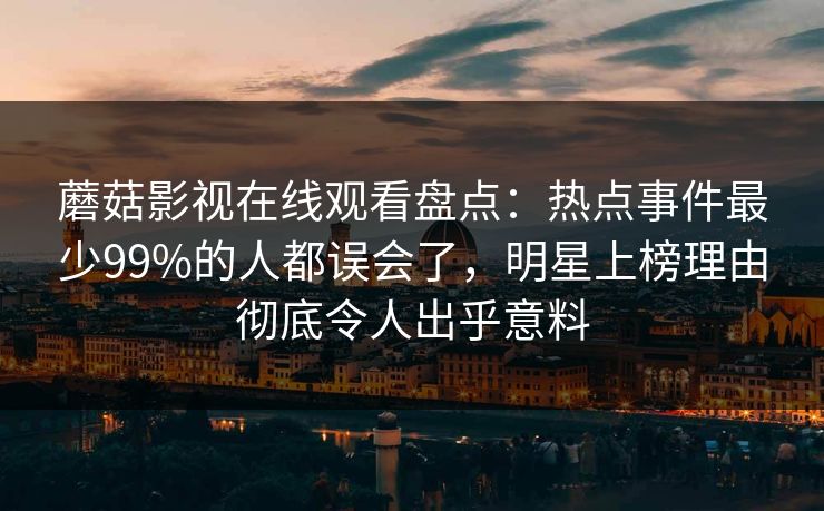蘑菇影视在线观看盘点：热点事件最少99%的人都误会了，明星上榜理由彻底令人出乎意料