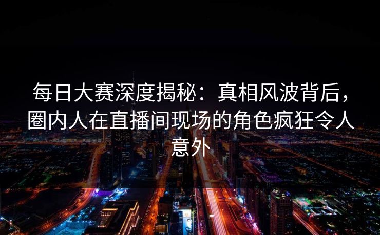 每日大赛深度揭秘：真相风波背后，圈内人在直播间现场的角色疯狂令人意外