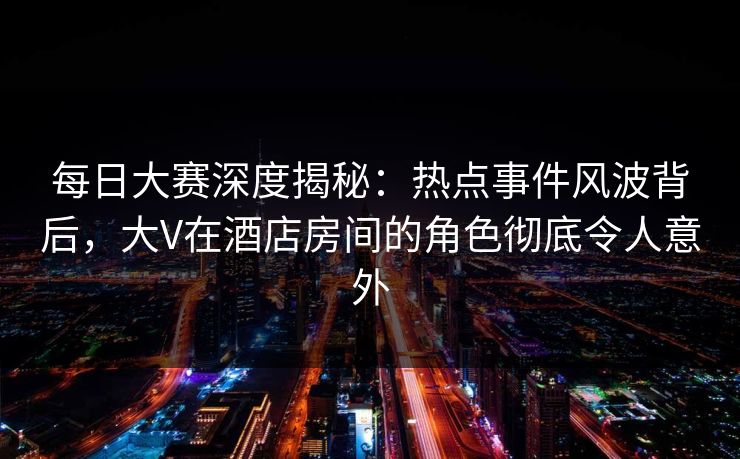 每日大赛深度揭秘：热点事件风波背后，大V在酒店房间的角色彻底令人意外
