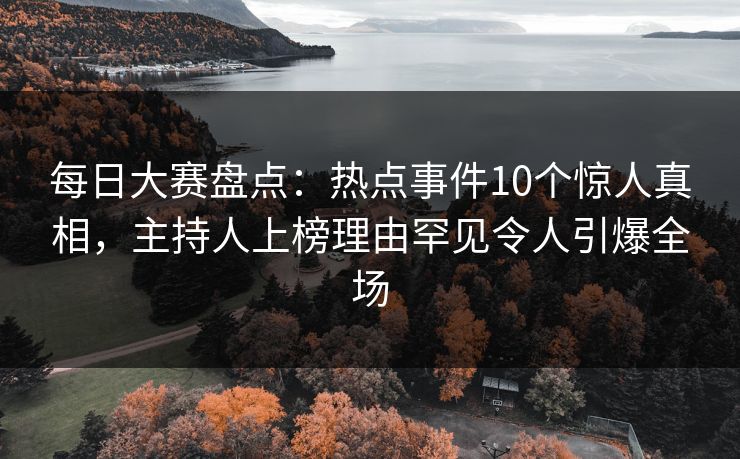 每日大赛盘点：热点事件10个惊人真相，主持人上榜理由罕见令人引爆全场