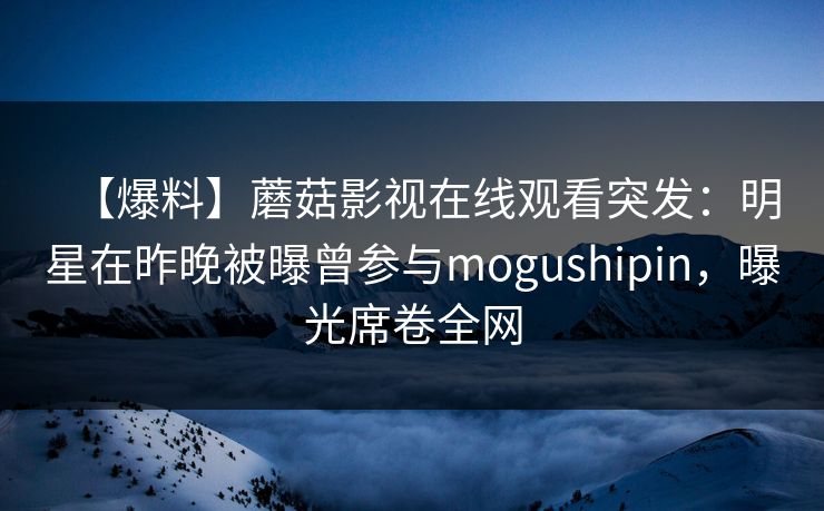 【爆料】蘑菇影视在线观看突发:明星在昨晚被曝曾参与mogushipin,曝光席卷全网