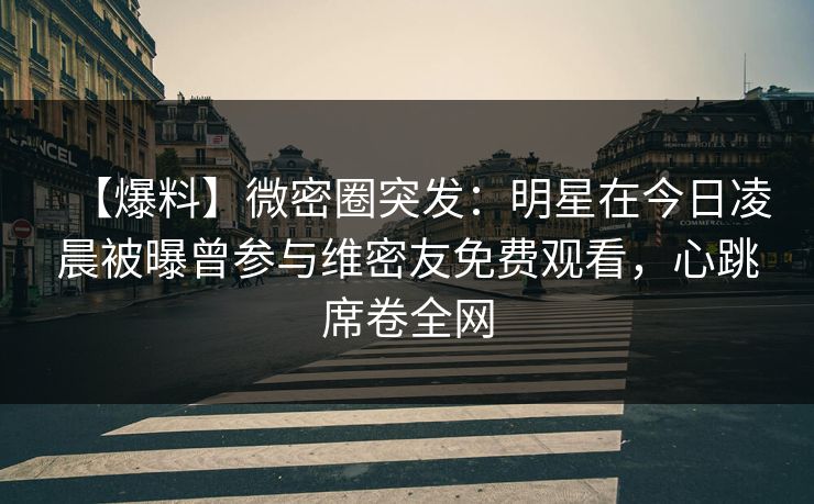 【爆料】微密圈突发:明星在今日凌晨被曝曾参与维密友免费观看,心跳席卷全网 【爆料】微密圈突发:明星在今日凌晨被曝曾参与维密友免费观看,心跳席卷全网
