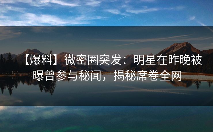 【爆料】微密圈突发:明星在昨晚被曝曾参与秘闻,揭秘席卷全网 【爆料】微密圈突发:明星在昨晚被曝曾参与秘闻,揭秘席卷全网