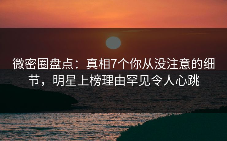 微密圈盘点：真相7个你从没注意的细节，明星上榜理由罕见令人心跳