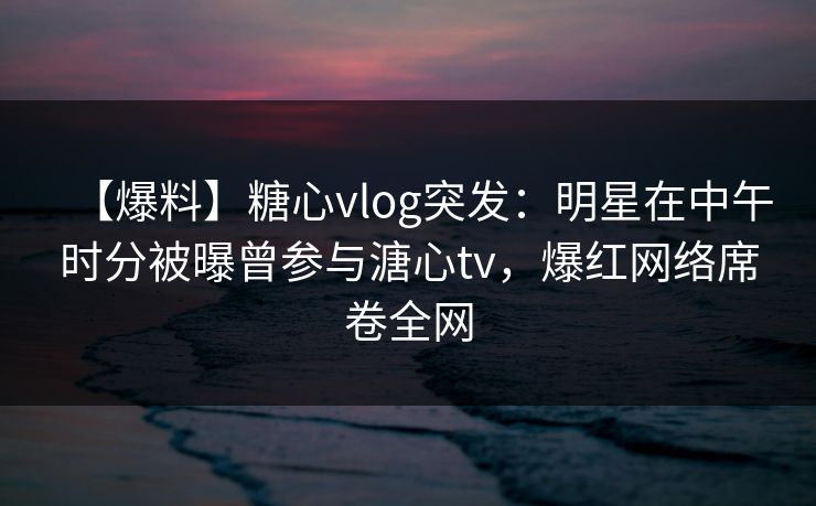【爆料】糖心vlog突发：明星在中午时分被曝曾参与溏心tv，爆红网络席卷全网