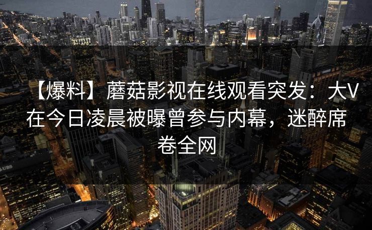 【爆料】蘑菇影视在线观看突发:大V在今日凌晨被曝曾参与内幕,迷醉席卷全网