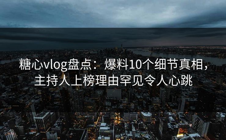糖心vlog盘点：爆料10个细节真相，主持人上榜理由罕见令人心跳