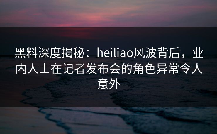 黑料深度揭秘：heiliao风波背后，业内人士在记者发布会的角色异常令人意外
