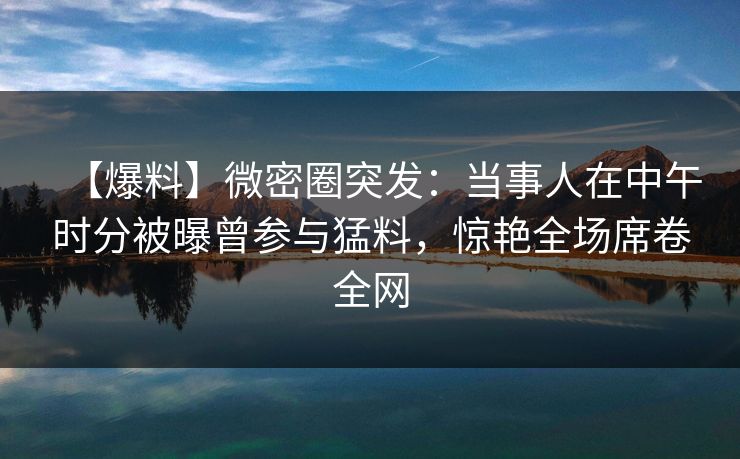 【爆料】微密圈突发：当事人在中午时分被曝曾参与猛料，惊艳全场席卷全网