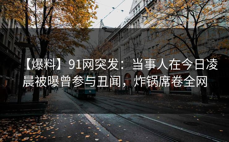 【爆料】91网突发：当事人在今日凌晨被曝曾参与丑闻，炸锅席卷全网