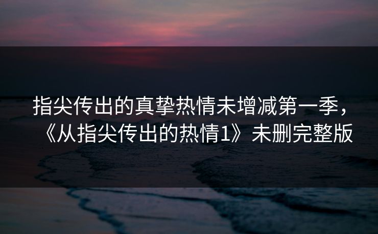 指尖传出的真挚热情未增减第一季，《从指尖传出的热情1》未删完整版