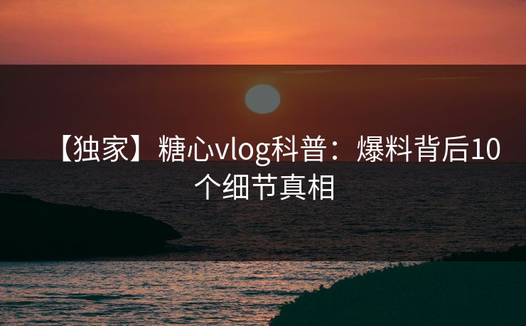 【独家】糖心vlog科普：爆料背后10个细节真相