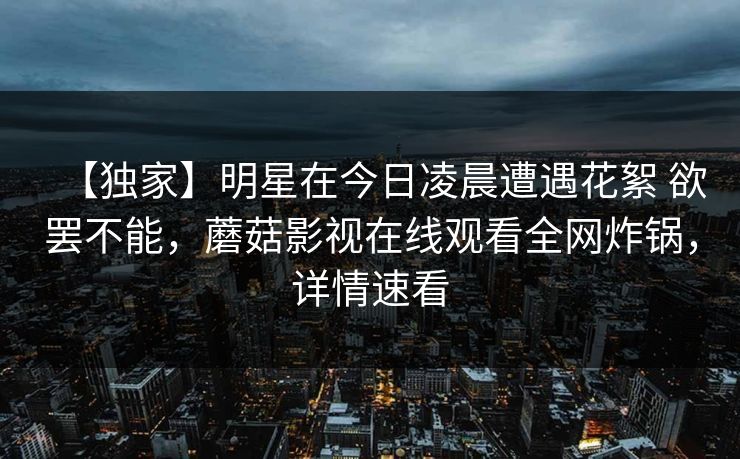 【独家】明星在今日凌晨遭遇花絮 欲罢不能,蘑菇影视在线观看全网炸锅,详情速看 【独家】明星在今日凌晨遭遇花絮 欲罢不能,蘑菇影视在线观看全网炸锅,详情速看