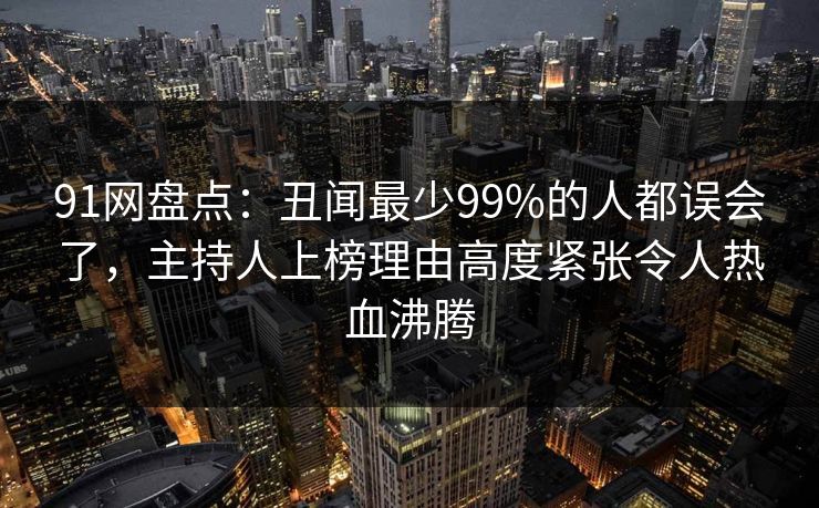 91网盘点:丑闻最少99%的人都误会了,主持人上榜理由高度紧张令人热血沸腾 91网盘点:丑闻最少99%的人都误会了,主持人上榜理由高度紧张令人热血沸腾