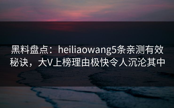 黑料盘点：heiliaowang5条亲测有效秘诀，大V上榜理由极快令人沉沦其中