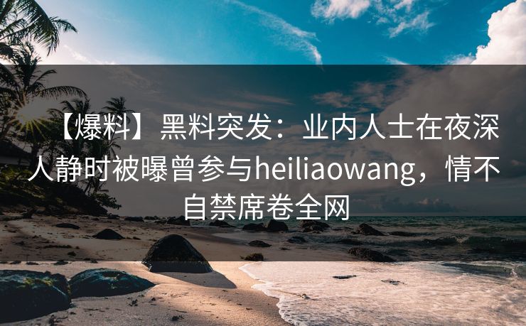 【爆料】黑料突发：业内人士在夜深人静时被曝曾参与heiliaowang，情不自禁席卷全网