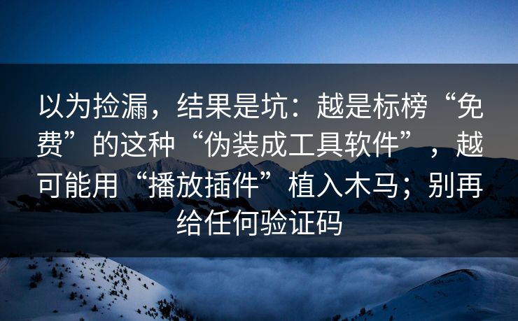 以为捡漏,结果是坑:越是标榜“免费”的这种“伪装成工具软件”,越可能用“播放插件”植入木马;别再给任何验证码 以为捡漏,结果是坑:越是标榜“免费”的这种“伪装成工具软件”,越可能用“播放插件”植入木马;别再给任何验证码