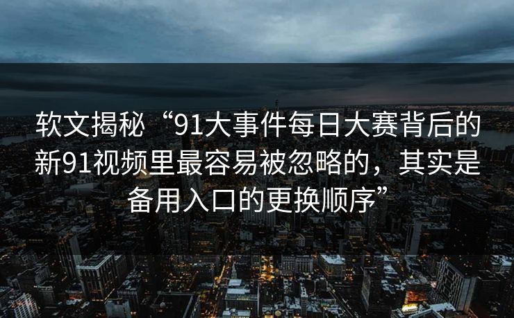 软文揭秘“91大事件每日大赛背后的新91视频里最容易被忽略的，其实是备用入口的更换顺序”