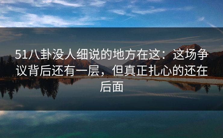 51八卦没人细说的地方在这：这场争议背后还有一层，但真正扎心的还在后面