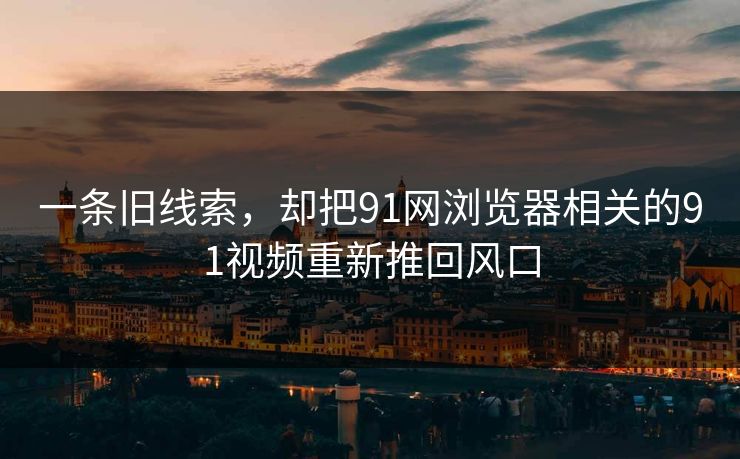 一条旧线索，却把91网浏览器相关的91视频重新推回风口