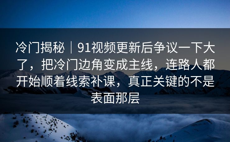 冷门揭秘｜91视频更新后争议一下大了，把冷门边角变成主线，连路人都开始顺着线索补课，真正关键的不是表面那层
